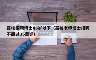 高校招聘博士45岁以下（高校老师博士招聘不超过35周岁）