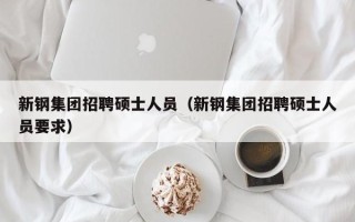 新钢集团招聘硕士人员（新钢集团招聘硕士人员要求）