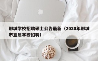 聊城学校招聘硕士公告最新（2020年聊城市直属学校招聘）
