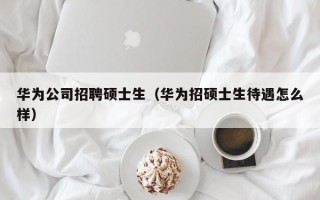 华为公司招聘硕士生（华为招硕士生待遇怎么样）