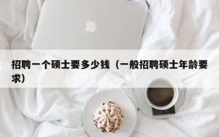 招聘一个硕士要多少钱（一般招聘硕士年龄要求）