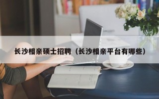 长沙相亲硕士招聘（长沙相亲平台有哪些）