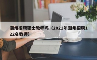 潮州招聘硕士教师吗（2021年潮州招聘122名教师）
