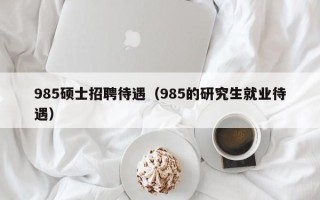 985硕士招聘待遇（985的研究生就业待遇）