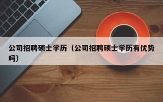 公司招聘硕士学历（公司招聘硕士学历有优势吗）