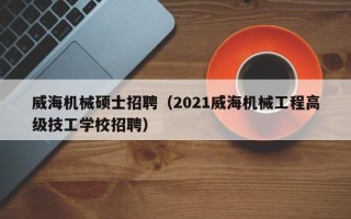 威海机械硕士招聘（2021威海机械工程高级技工学校招聘）
