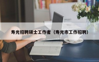 寿光招聘硕士工作者（寿光市工作招聘）