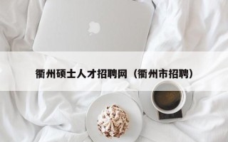 衢州硕士人才招聘网（衢州市招聘）