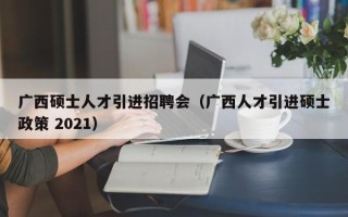 广西硕士人才引进招聘会（广西人才引进硕士政策 2021）