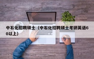 中石化招聘硕士（中石化招聘硕士考研英语60以上）