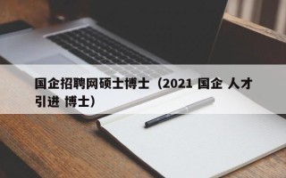 国企招聘网硕士博士（2021 国企 人才引进 博士）