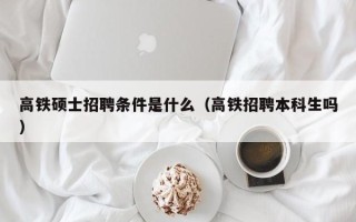 高铁硕士招聘条件是什么（高铁招聘本科生吗）