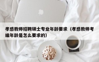 孝感教师招聘硕士专业年龄要求（孝感教师考编年龄是怎么要求的）