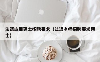 法语应届硕士招聘要求（法语老师招聘要求硕士）
