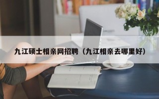 九江硕士相亲网招聘（九江相亲去哪里好）