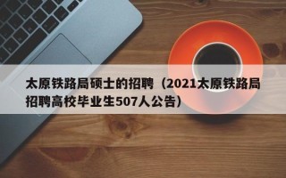 太原铁路局硕士的招聘（2021太原铁路局招聘高校毕业生507人公告）