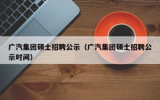 广汽集团硕士招聘公示（广汽集团硕士招聘公示时间）