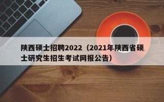 陕西硕士招聘2022（2021年陕西省硕士研究生招生考试网报公告）