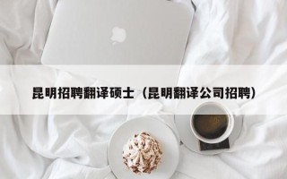 昆明招聘翻译硕士（昆明翻译公司招聘）