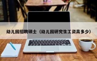 幼儿园招聘硕士（幼儿园研究生工资高多少）
