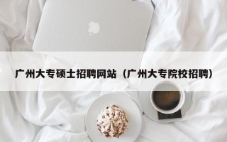 广州大专硕士招聘网站（广州大专院校招聘）