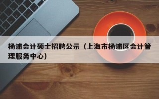 杨浦会计硕士招聘公示（上海市杨浦区会计管理服务中心）