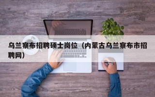 乌兰察布招聘硕士岗位（内蒙古乌兰察布市招聘网）