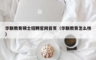 华联教育硕士招聘官网首页（华联教育怎么样）