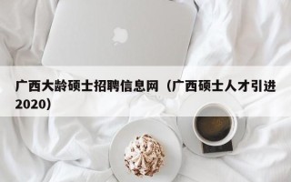 广西大龄硕士招聘信息网（广西硕士人才引进2020）