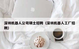 深圳机器人公司硕士招聘（深圳机器人工厂招聘）