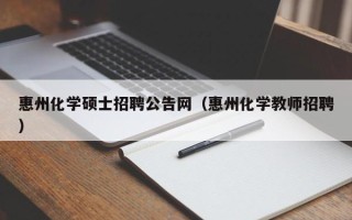 惠州化学硕士招聘公告网（惠州化学教师招聘）