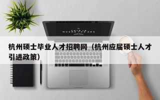 杭州硕士毕业人才招聘网（杭州应届硕士人才引进政策）
