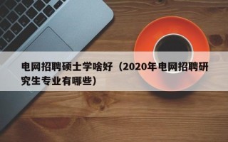 电网招聘硕士学啥好（2020年电网招聘研究生专业有哪些）