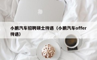 小鹏汽车招聘硕士待遇（小鹏汽车offer待遇）