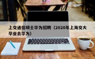 上交通信硕士华为招聘（2020年上海交大毕业去华为）