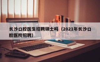 长沙口腔医生招聘硕士吗（2021年长沙口腔医院招聘）