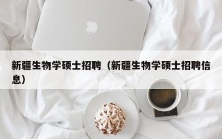 新疆生物学硕士招聘（新疆生物学硕士招聘信息）