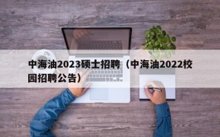 中海油2023硕士招聘（中海油2022校园招聘公告）