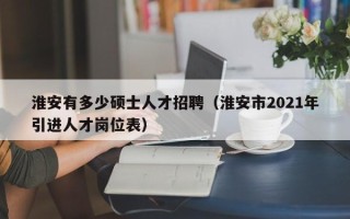 淮安有多少硕士人才招聘（淮安市2021年引进人才岗位表）