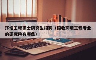 环境工程硕士研究生招聘（招收环境工程专业的研究院有哪些）