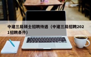中建三局硕士招聘待遇（中建三局招聘2021招聘条件）
