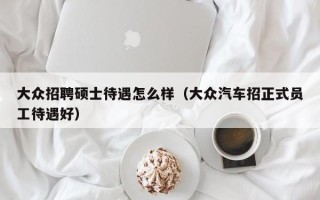 大众招聘硕士待遇怎么样（大众汽车招正式员工待遇好）