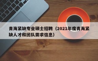 青海紧缺专业硕士招聘（2021年度青海紧缺人才和团队需求信息）