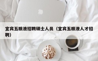 宜宾五粮液招聘硕士人员（宜宾五粮液人才招聘）