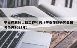 宁夏在职硕士找工作招聘（宁夏在职研究生报考条件2021年）