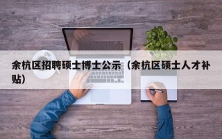 余杭区招聘硕士博士公示（余杭区硕士人才补贴）
