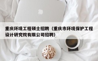 重庆环境工程硕士招聘（重庆市环境保护工程设计研究院有限公司招聘）