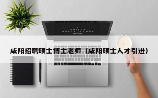 咸阳招聘硕士博士老师（咸阳硕士人才引进）