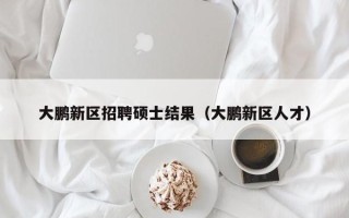 大鹏新区招聘硕士结果（大鹏新区人才）