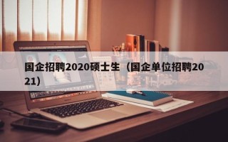 国企招聘2020硕士生（国企单位招聘2021）